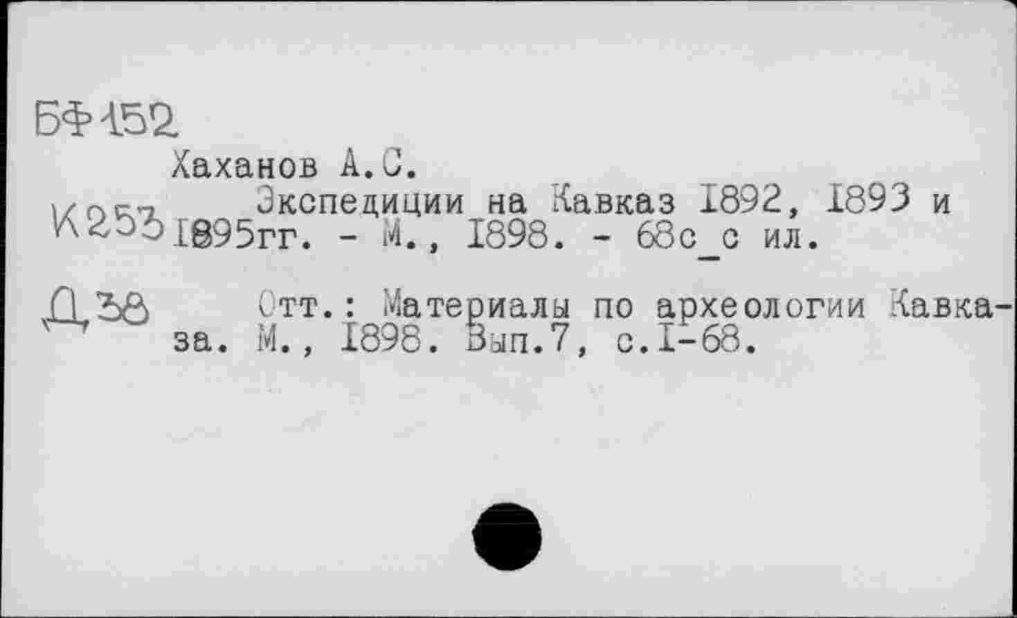 ﻿БФ452.
Хаханов A.G.
і/пм Экспедиции на Кавказ 1892, 1695гг. - М., 1898. - 68с с ил.
1893 и

Отт.: Материалы по археологии Кавка М., 1898. бып.7, с.1-68.